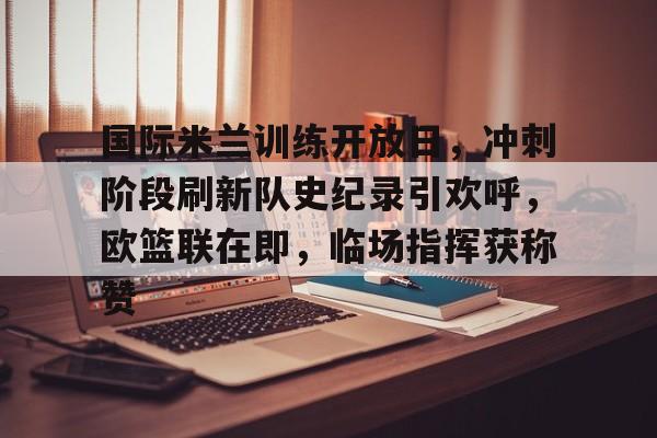 开云体育app-关于国际米兰训练开放日，冲刺阶段刷新队史纪录引欢呼，欧篮联在即，临场指挥获称赞的信息